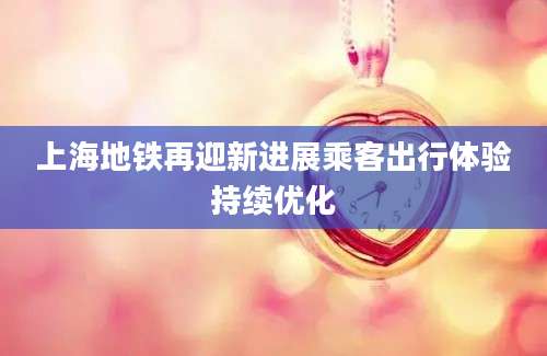 上海地铁再迎新进展乘客出行体验持续优化