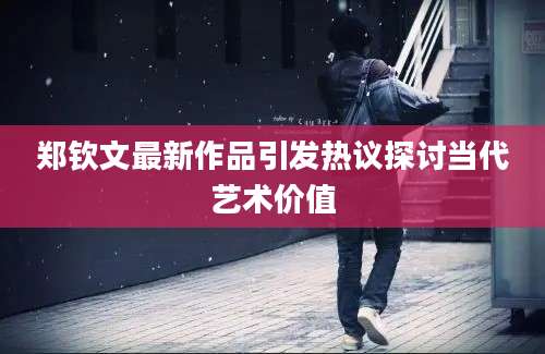 郑钦文最新作品引发热议探讨当代艺术价值