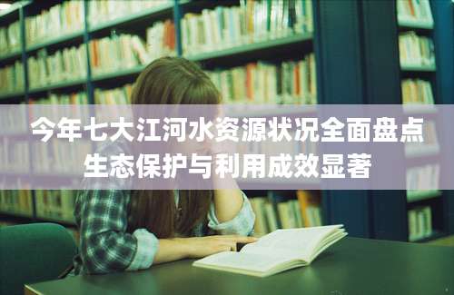 今年七大江河水资源状况全面盘点生态保护与利用成效显著