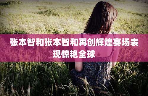 张本智和张本智和再创辉煌赛场表现惊艳全球