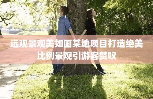 远观景观美如画某地项目打造绝美比例景观引游客赞叹
