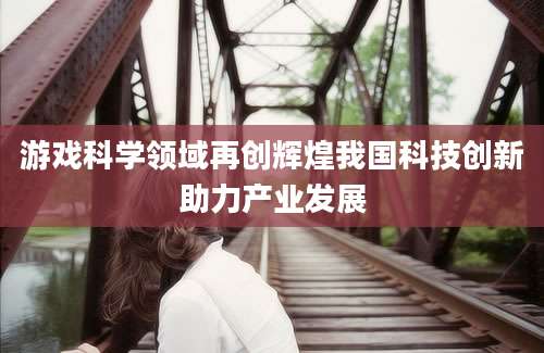 游戏科学领域再创辉煌我国科技创新助力产业发展