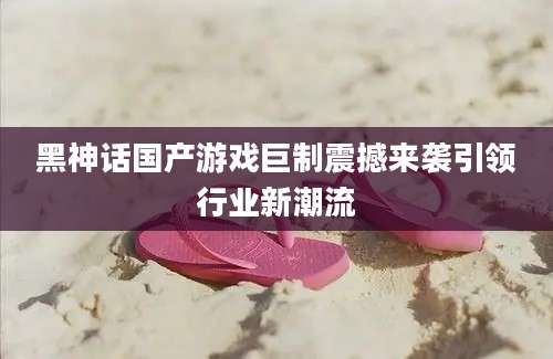 黑神话国产游戏巨制震撼来袭引领行业新潮流