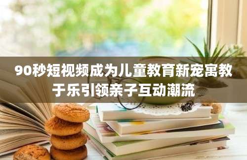 90秒短视频成为儿童教育新宠寓教于乐引领亲子互动潮流
