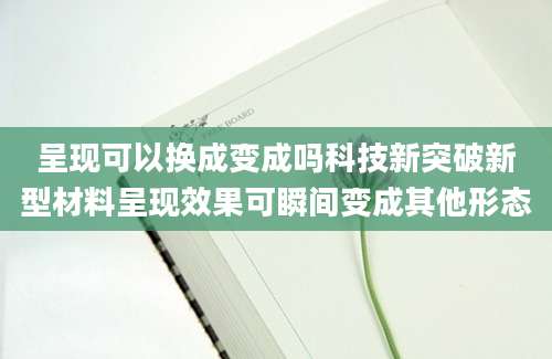 呈现可以换成变成吗科技新突破新型材料呈现效果可瞬间变成其他形态