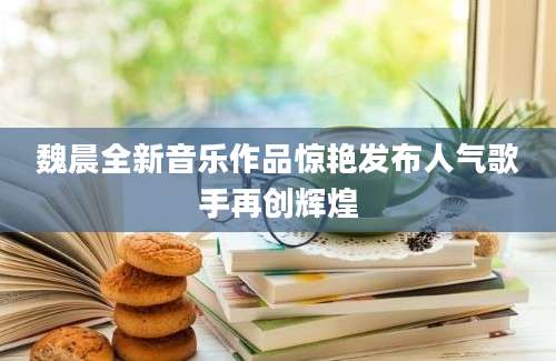 魏晨全新音乐作品惊艳发布人气歌手再创辉煌
