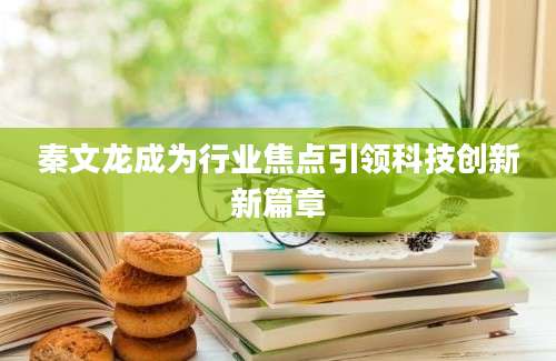 秦文龙成为行业焦点引领科技创新新篇章