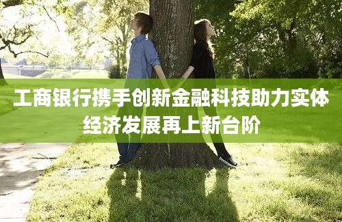 工商银行携手创新金融科技助力实体经济发展再上新台阶
