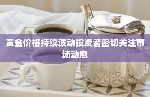 黄金价格持续波动投资者密切关注市场动态