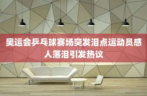 奥运会乒乓球赛场突发泪点运动员感人落泪引发热议