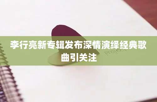 李行亮新专辑发布深情演绎经典歌曲引关注