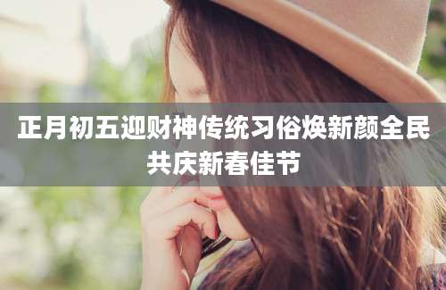 正月初五迎财神传统习俗焕新颜全民共庆新春佳节