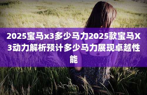 2025宝马x3多少马力2025款宝马X3动力解析预计多少马力展现卓越性能