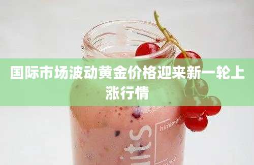 国际市场波动黄金价格迎来新一轮上涨行情