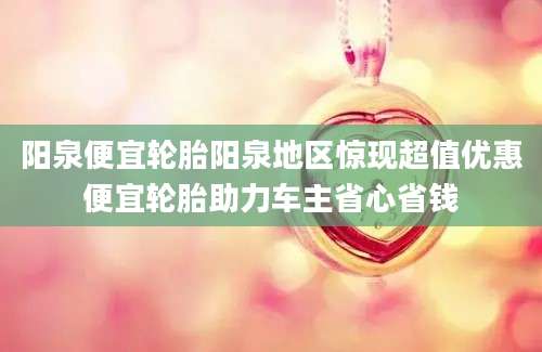 阳泉便宜轮胎阳泉地区惊现超值优惠便宜轮胎助力车主省心省钱