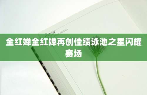 全红婵全红婵再创佳绩泳池之星闪耀赛场