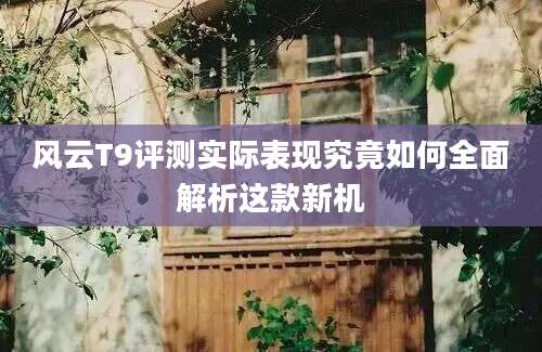 风云T9评测实际表现究竟如何全面解析这款新机