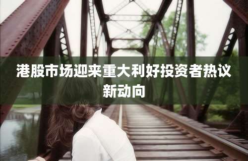 港股市场迎来重大利好投资者热议新动向