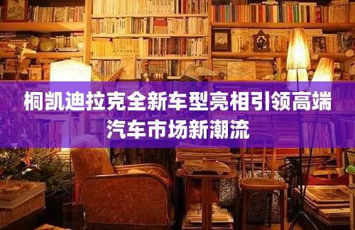桐凯迪拉克全新车型亮相引领高端汽车市场新潮流