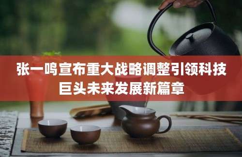张一鸣宣布重大战略调整引领科技巨头未来发展新篇章