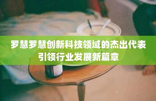 罗慧罗慧创新科技领域的杰出代表引领行业发展新篇章