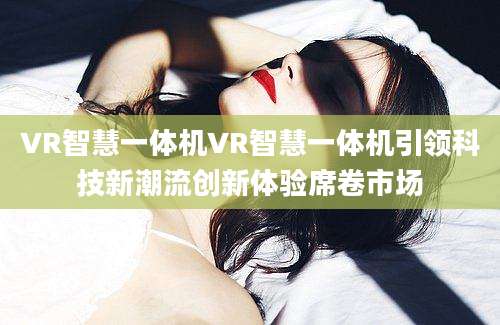 VR智慧一体机VR智慧一体机引领科技新潮流创新体验席卷市场