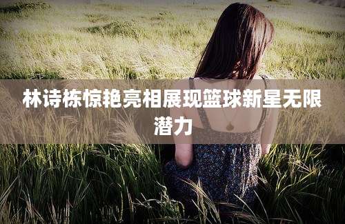林诗栋惊艳亮相展现篮球新星无限潜力