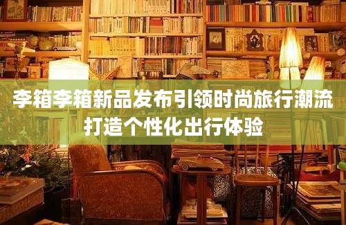 李箱李箱新品发布引领时尚旅行潮流打造个性化出行体验