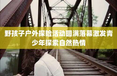野孩子户外探险活动圆满落幕激发青少年探索自然热情