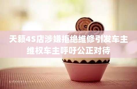 天籁4S店涉嫌拒绝维修引发车主维权车主呼吁公正对待
