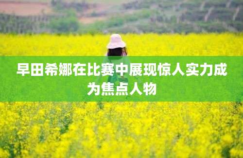 早田希娜在比赛中展现惊人实力成为焦点人物