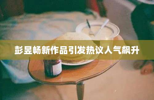 彭昱畅新作品引发热议人气飙升