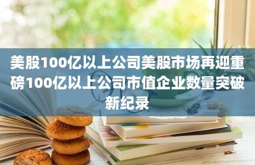美股100亿以上公司美股市场再迎重磅100亿以上公司市值企业数量突破新纪录