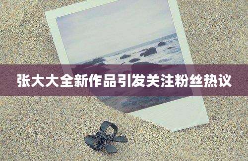张大大全新作品引发关注粉丝热议