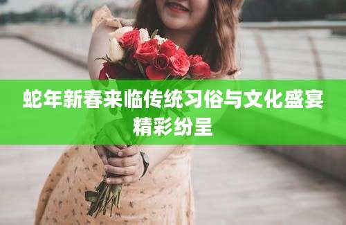 蛇年新春来临传统习俗与文化盛宴精彩纷呈
