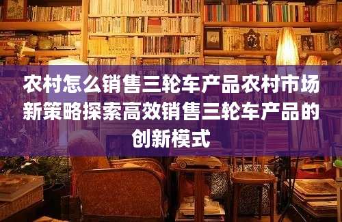 农村怎么销售三轮车产品农村市场新策略探索高效销售三轮车产品的创新模式