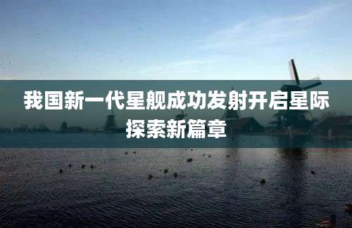 我国新一代星舰成功发射开启星际探索新篇章