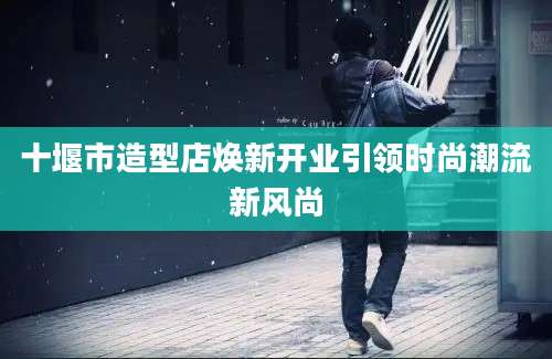 十堰市造型店焕新开业引领时尚潮流新风尚