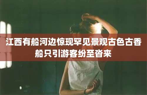 江西有船河边惊现罕见景观古色古香船只引游客纷至沓来