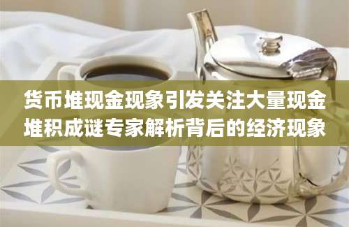 货币堆现金现象引发关注大量现金堆积成谜专家解析背后的经济现象