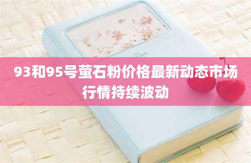 93和95号萤石粉价格最新动态市场行情持续波动