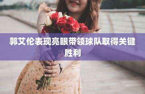 郭艾伦表现亮眼带领球队取得关键胜利