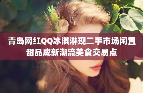 青岛网红QQ冰淇淋现二手市场闲置甜品成新潮流美食交易点