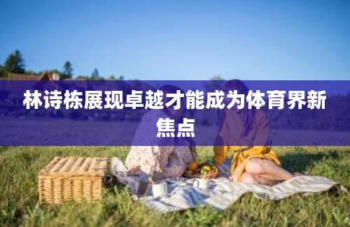 林诗栋展现卓越才能成为体育界新焦点