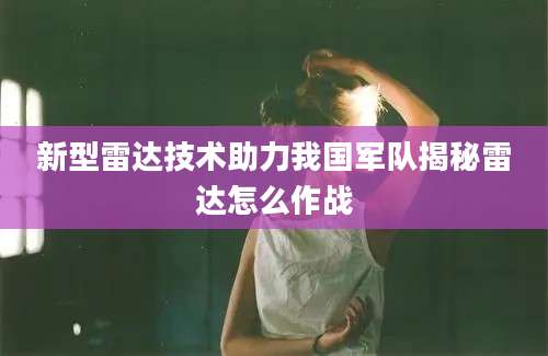 新型雷达技术助力我国军队揭秘雷达怎么作战