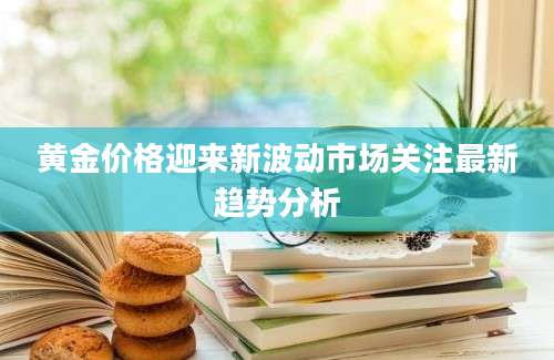 黄金价格迎来新波动市场关注最新趋势分析