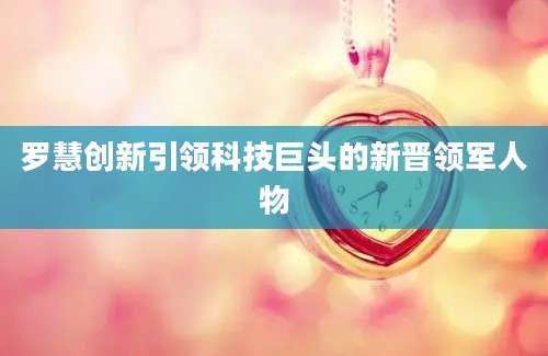 罗慧创新引领科技巨头的新晋领军人物