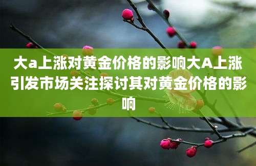 大a上涨对黄金价格的影响大A上涨引发市场关注探讨其对黄金价格的影响