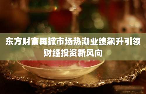 东方财富再掀市场热潮业绩飙升引领财经投资新风向