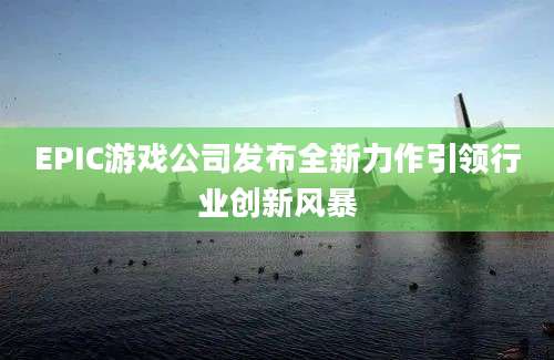 EPIC游戏公司发布全新力作引领行业创新风暴